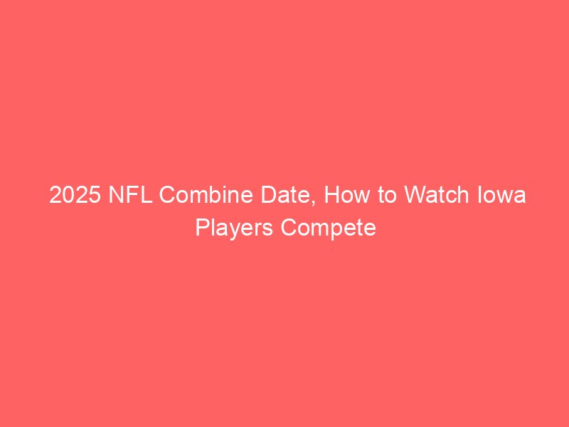 2025 NFL Combine Date, How to Watch Iowa Players Compete