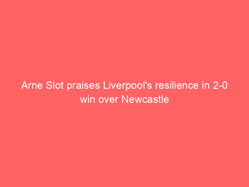 Arne Slot praises Liverpool’s resilience in 2-0 win over Newcastle