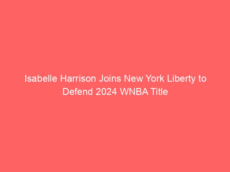 Isabelle Harrison Joins New York Liberty to Defend 2024 WNBA Title