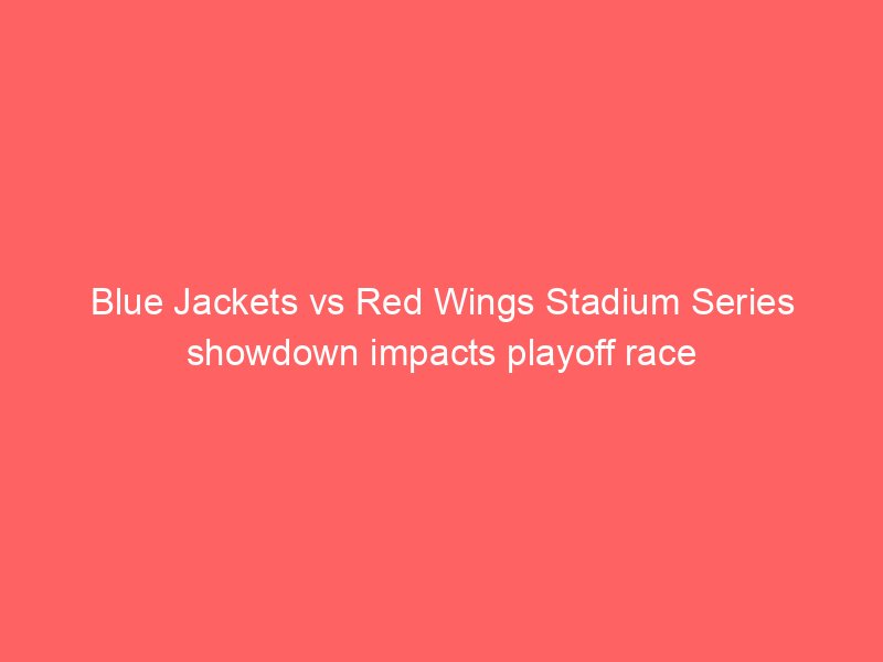 Blue Jackets vs Red Wings Stadium Series showdown impacts playoff race