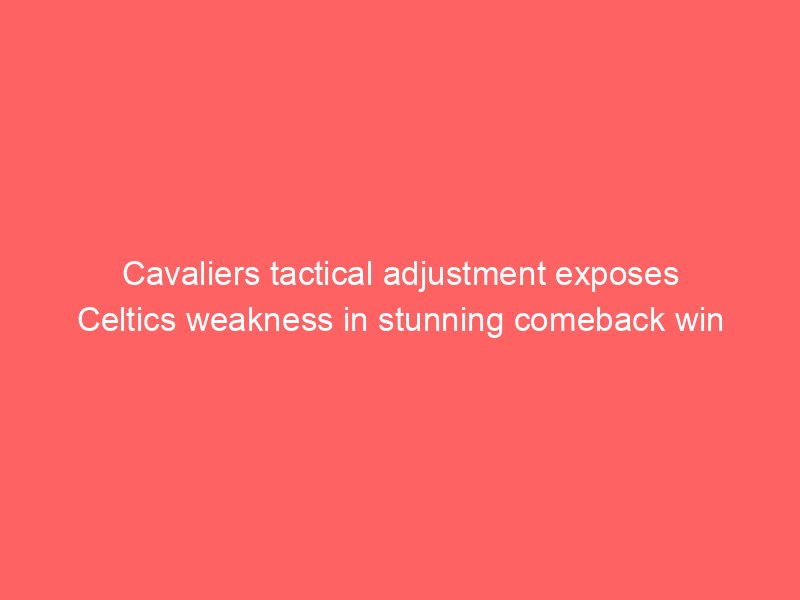 Cavaliers tactical adjustment exposes Celtics weakness in stunning comeback win