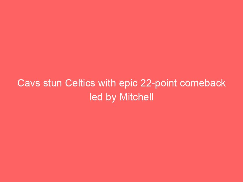 Cavs stun Celtics with epic 22-point comeback led by Mitchell