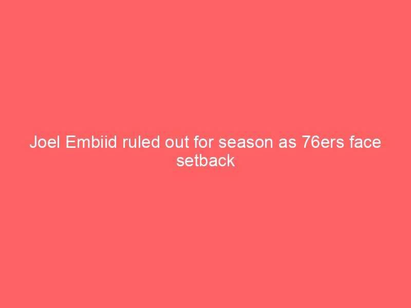 Joel Embiid ruled out for season as 76ers face setback