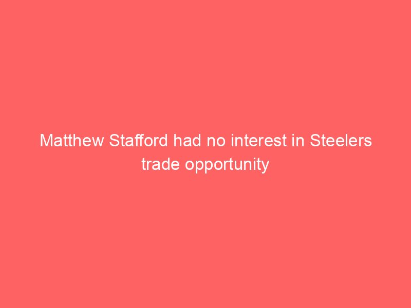 Matthew Stafford had no interest in Steelers trade opportunity