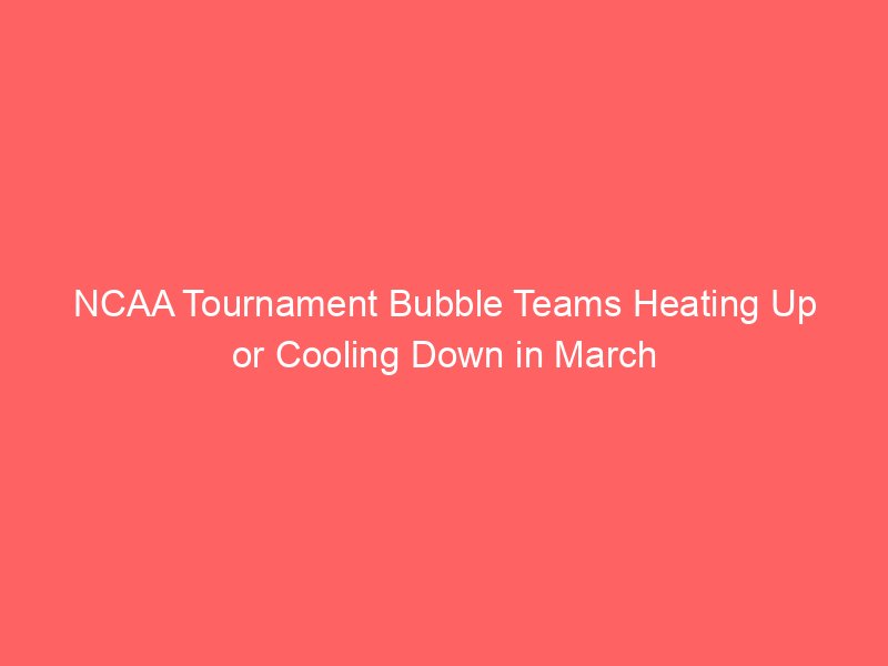 NCAA Tournament Bubble Teams Heating Up or Cooling Down in March