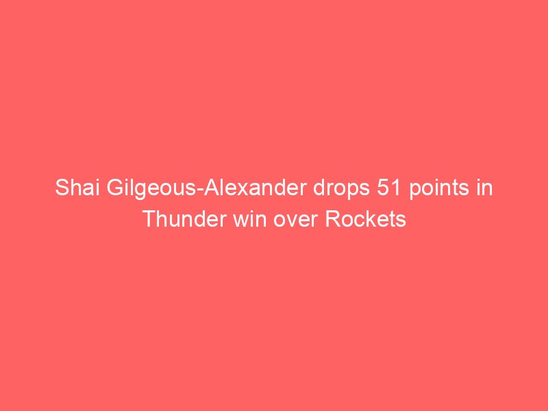 Shai Gilgeous-Alexander drops 51 points in Thunder win over Rockets