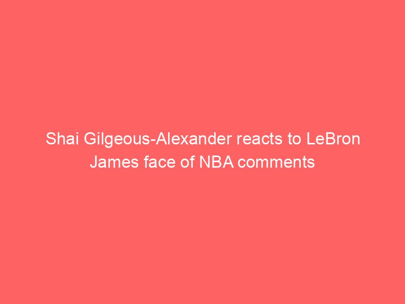 Shai Gilgeous-Alexander reacts to LeBron James face of NBA comments